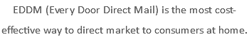 EDDM (Every Door Direct Mail) is the most cost-effective way to direct market to consumers at home.