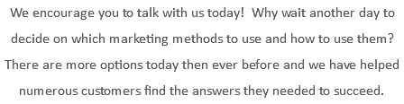 We encourage you to talk with us today! Why wait another day to decide on which marketing methods to use and how to use them? There are more options today then ever before and we have helped numerous customers find the answers they needed to succeed.