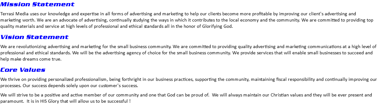 Mission Statement Terrasi Media uses our knowledge and expertise in all forms of advertising and marketing to help our clients become more profitable by improving our client's advertising and marketing worth. We are an advocate of advertising, continually studying the ways in which it contributes to the local economy and the community. We are committed to providing top quality materials and service at high levels of professional and ethical standards all in the honor of Glorifying God. Vision Statement We are revolutionizing advertising and marketing for the small business community. We are committed to providing quality advertising and marketing communications at a high level of professional and ethical standards. We will be the advertising agency of choice for the small business community. We provide services that will enable small businesses to succeed and help make dreams come true. Core Values We thrive on providing personalized professionalism, being forthright in our business practices, supporting the community, maintaining fiscal responsibility and continually improving our processes. Our success depends solely upon our customer's success. We will strive to be a positive and active member of our community and one that God can be proud of. We will always maintain our Christian values and they will be ever present and paramount. It is in HIS Glory that will allow us to be successful !