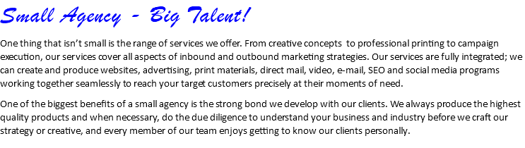 Small Agency - Big Talent! One thing that isn’t small is the range of services we offer. From creative concepts to professional printing to campaign execution, our services cover all aspects of inbound and outbound marketing strategies. Our services are fully integrated; we can create and produce websites, advertising, print materials, direct mail, video, e-mail, SEO and social media programs working together seamlessly to reach your target customers precisely at their moments of need. One of the biggest benefits of a small agency is the strong bond we develop with our clients. We always produce the highest quality products and when necessary, do the due diligence to understand your business and industry before we craft our strategy or creative, and every member of our team enjoys getting to know our clients personally.