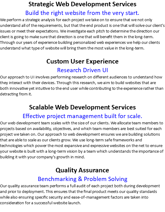 Strategic Web Development Services Build the right website from the very start. We perform a strategic analysis for each project we take on to ensure that we not only understand all of the requirements, but that the end product is one that will solve our client's issues or meet their expectations. We investigate each pitch to determine the direction our client is going to make sure that direction is one that will benefit them in the long-term. Through our years of experience building personalized web experiences we help our clients understand what type of website will bring them the most value in the long-term. Custom User Experience Research Driven UI Our approach to UI involves performing research on different audiences to understand how they interact with their devices. Through this research, we aim to build websites that are both innovative yet intuitive to the end user while contributing to the experience rather than detracting from it. Scalable Web Development Services Effective project management built for scale. Our web development team scales with the size of our clients. We allocate team members to projects based on availability, objectives, and which team members are best suited for each project we taken on. Our approach to web development ensures we are building solutions that are able to scale as our clients grow. We use long-term safe frameworks and technologies which power the most expansive and expressive websites on the net to ensure your website is built with a long-term vision by a team which understands the importance of building it with your company's growth in mind. Quality Assurance Benchmarking & Problem Solving Our quality assurance team performs a full audit of each project both during development and prior to deployment. This ensures that the final product meets our quality standards while also ensuring specific security and ease-of-management factors are taken into consideration for a successful website launch.
