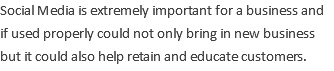 Social Media is extremely important for a business and if used properly could not only bring in new business but it could also help retain and educate customers.