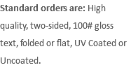 Standard orders are: High quality, two-sided, 100# gloss text, folded or flat, UV Coated or Uncoated.