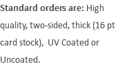 Standard orders are: High quality, two-sided, thick (16 pt card stock), UV Coated or Uncoated.