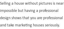 Selling a house without pictures is near impossible but having a professional design shows that you are professional and take marketing houses seriously.