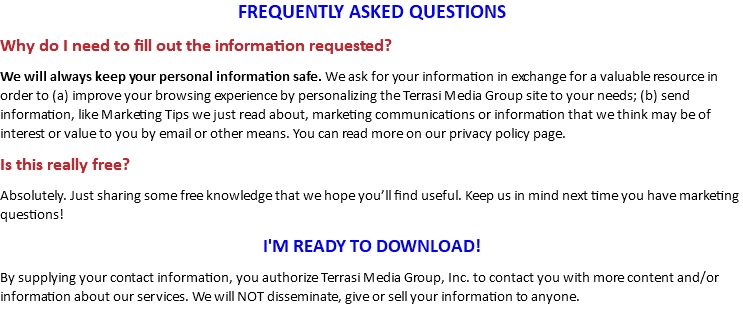 FREQUENTLY ASKED QUESTIONS Why do I need to fill out the information requested? We will always keep your personal information safe. We ask for your information in exchange for a valuable resource in order to (a) improve your browsing experience by personalizing the Terrasi Media Group site to your needs; (b) send information, like Marketing Tips we just read about, marketing communications or information that we think may be of interest or value to you by email or other means. You can read more on our privacy policy page. Is this really free? Absolutely. Just sharing some free knowledge that we hope you’ll find useful. Keep us in mind next time you have marketing questions! I'M READY TO DOWNLOAD! By supplying your contact information, you authorize Terrasi Media Group, Inc. to contact you with more content and/or information about our services. We will NOT disseminate, give or sell your information to anyone.