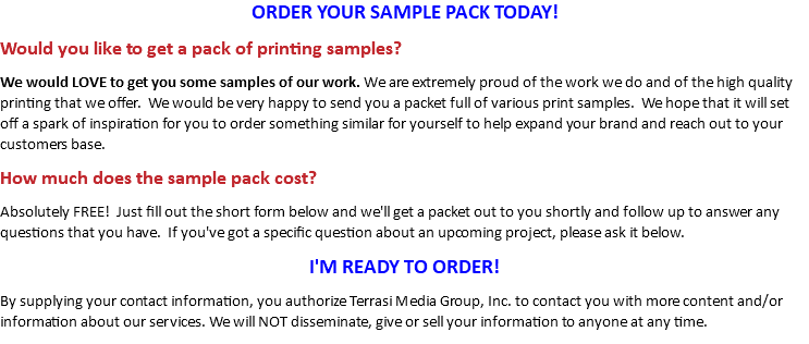 ORDER YOUR SAMPLE PACK TODAY! Would you like to get a pack of printing samples? We would LOVE to get you some samples of our work. We are extremely proud of the work we do and of the high quality printing that we offer. We would be very happy to send you a packet full of various print samples. We hope that it will set off a spark of inspiration for you to order something similar for yourself to help expand your brand and reach out to your customers base. How much does the sample pack cost? Absolutely FREE! Just fill out the short form below and we'll get a packet out to you shortly and follow up to answer any questions that you have. If you've got a specific question about an upcoming project, please ask it below. I'M READY TO ORDER! By supplying your contact information, you authorize Terrasi Media Group, Inc. to contact you with more content and/or information about our services. We will NOT disseminate, give or sell your information to anyone.